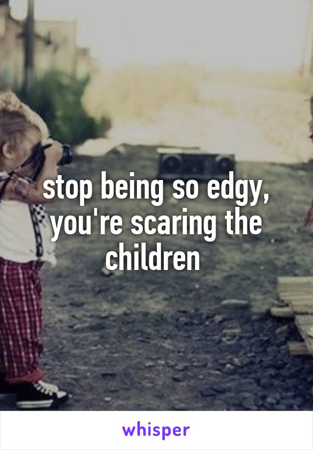 stop being so edgy, you're scaring the children 