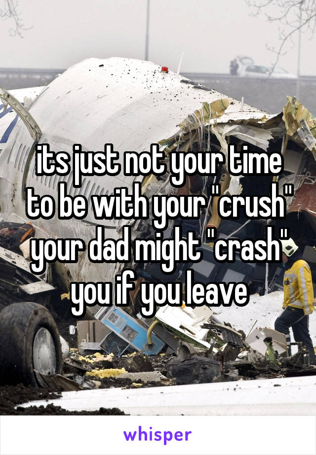 its just not your time to be with your "crush"
your dad might "crash" you if you leave