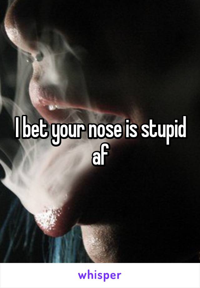 I bet your nose is stupid af