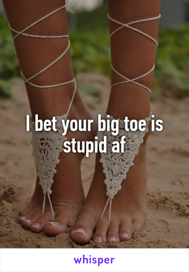 I bet your big toe is stupid af