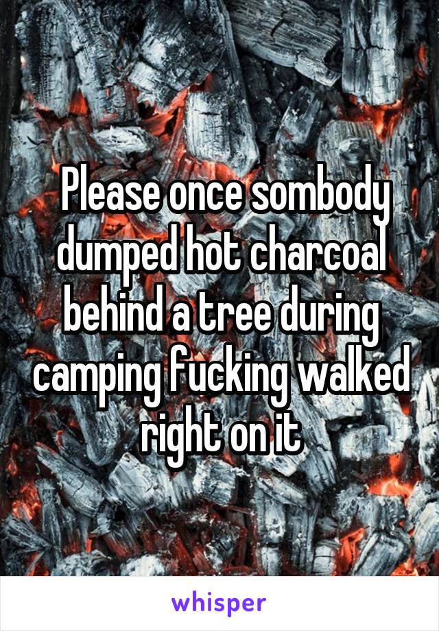  Please once sombody dumped hot charcoal behind a tree during camping fucking walked right on it