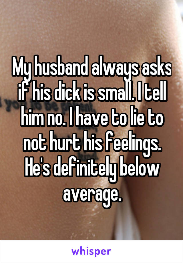 My husband always asks if his dick is small. I tell him no. I have to lie to not hurt his feelings. He's definitely below average.