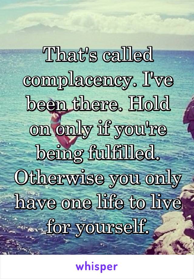 That's called complacency. I've been there. Hold on only if you're being fulfilled. Otherwise you only have one life to live for yourself.