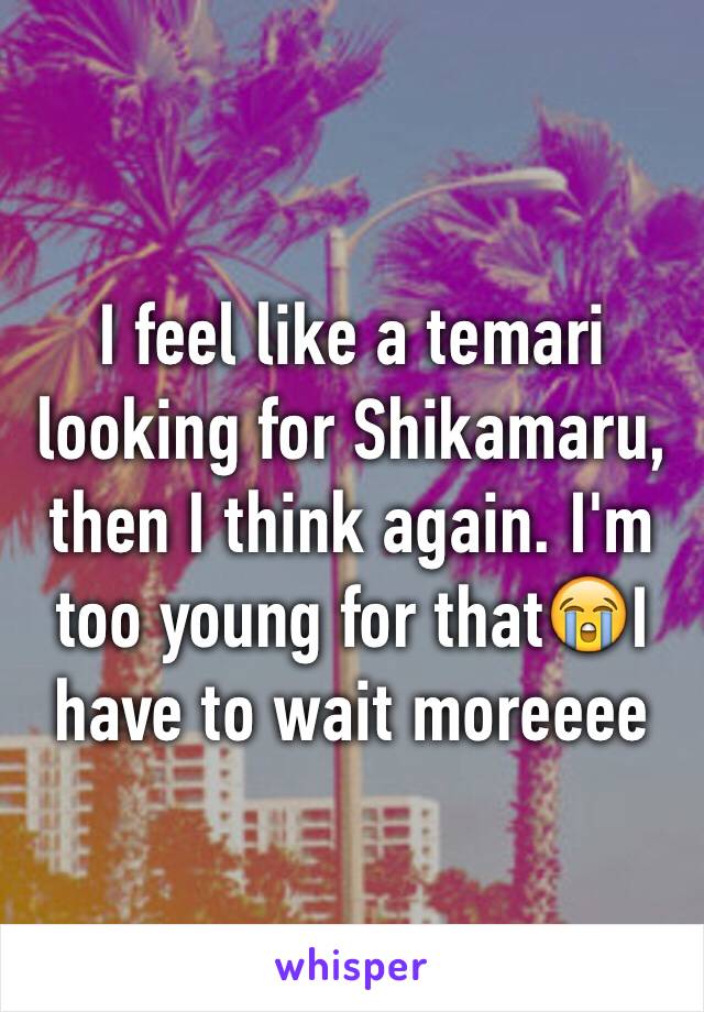 I feel like a temari looking for Shikamaru, then I think again. I'm too young for that😭I have to wait moreeee