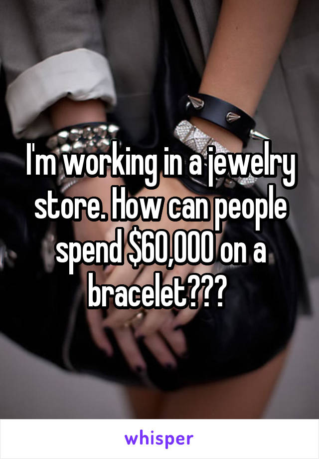 I'm working in a jewelry store. How can people spend $60,000 on a bracelet??? 