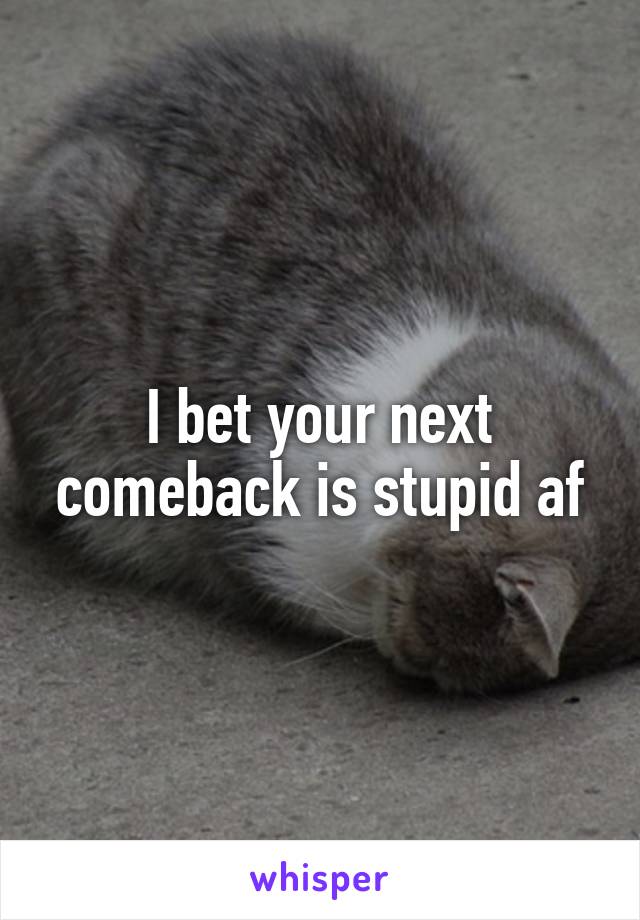 I bet your next comeback is stupid af