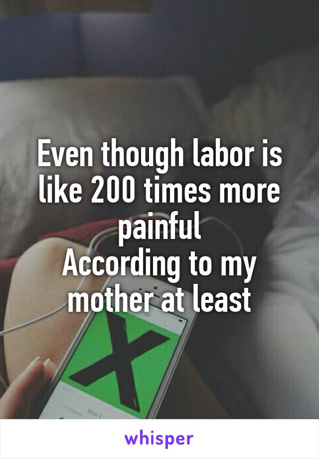 Even though labor is like 200 times more painful
According to my mother at least