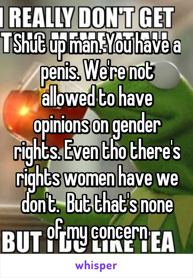 Shut up man. You have a penis. We're not allowed to have opinions on gender rights. Even tho there's rights women have we don't.  But that's none of my concern