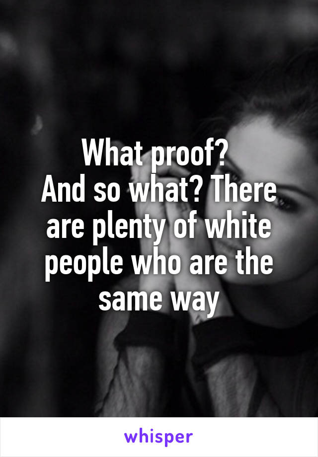 What proof? 
And so what? There are plenty of white people who are the same way