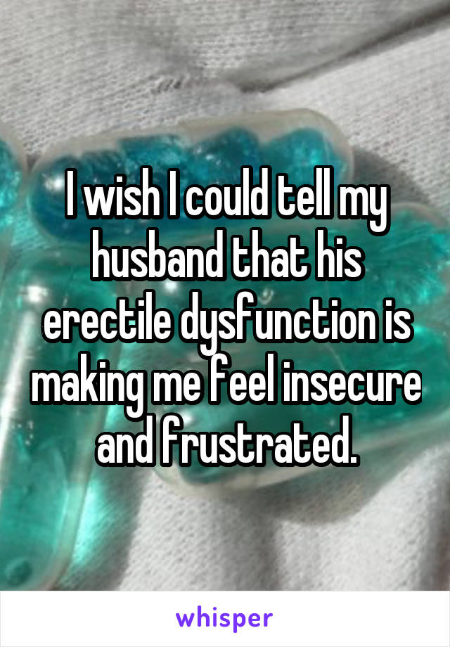 I wish I could tell my husband that his erectile dysfunction is making me feel insecure and frustrated.