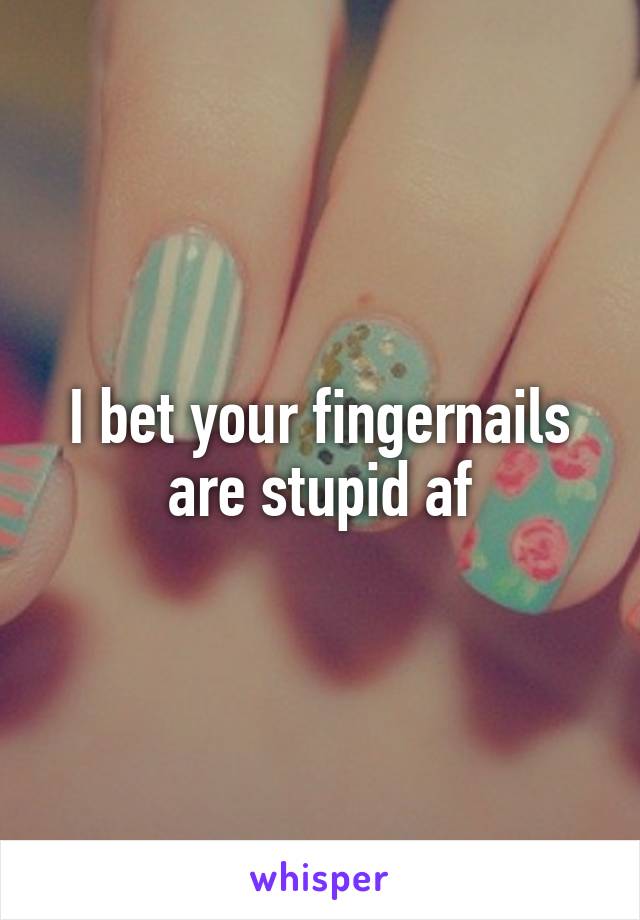 I bet your fingernails are stupid af