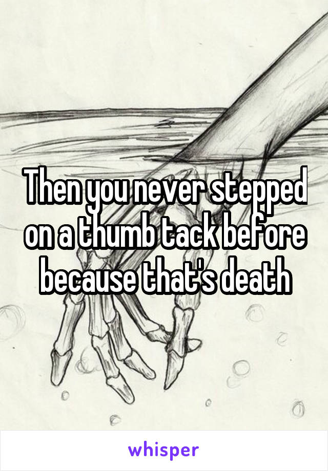 Then you never stepped on a thumb tack before because that's death