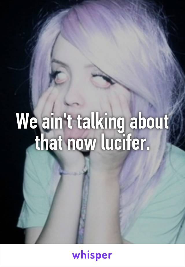 We ain't talking about that now lucifer.