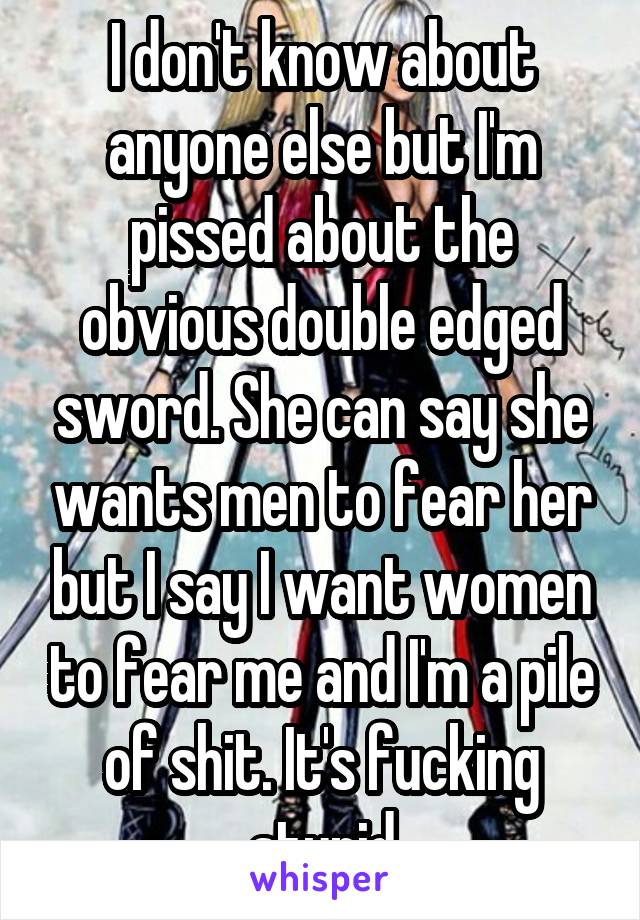 I don't know about anyone else but I'm pissed about the obvious double edged sword. She can say she wants men to fear her but I say I want women to fear me and I'm a pile of shit. It's fucking stupid