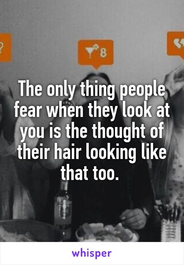 The only thing people fear when they look at you is the thought of their hair looking like that too. 