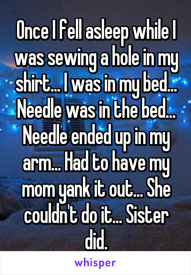 Once I fell asleep while I was sewing a hole in my shirt... I was in my bed... Needle was in the bed... Needle ended up in my arm... Had to have my mom yank it out... She couldn't do it... Sister did.