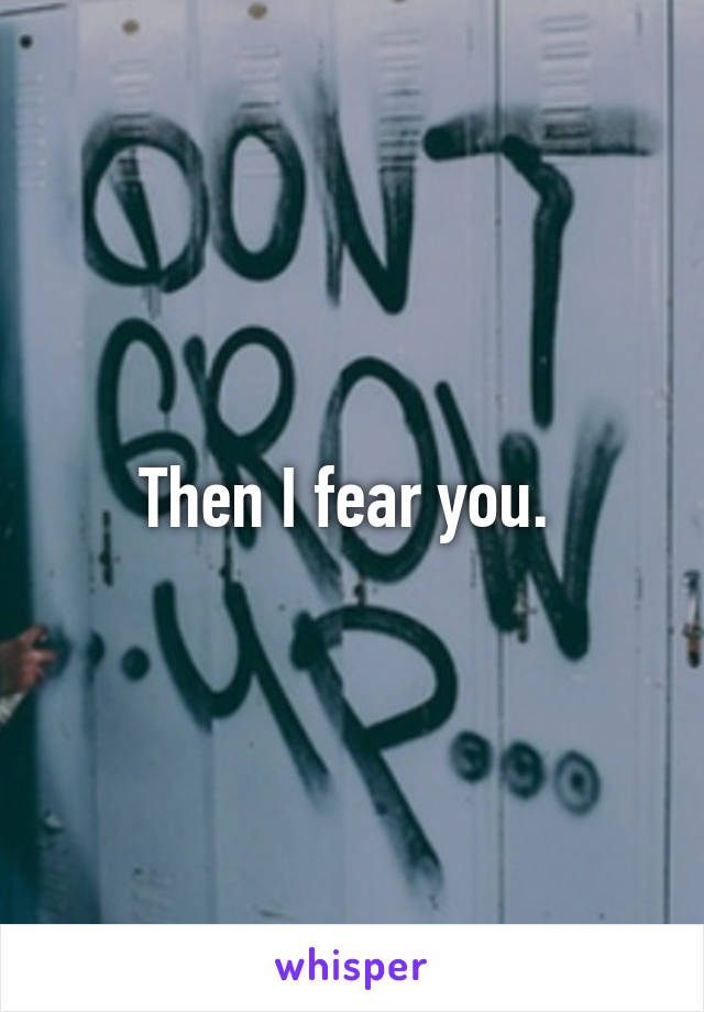 Then I fear you. 