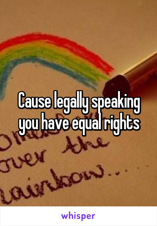 Cause legally speaking you have equal rights