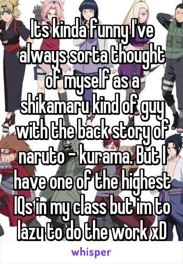 Its kinda funny I've always sorta thought of myself as a shikamaru kind of guy with the back story of naruto - kurama. But I have one of the highest IQs in my class but im to lazy to do the work xD