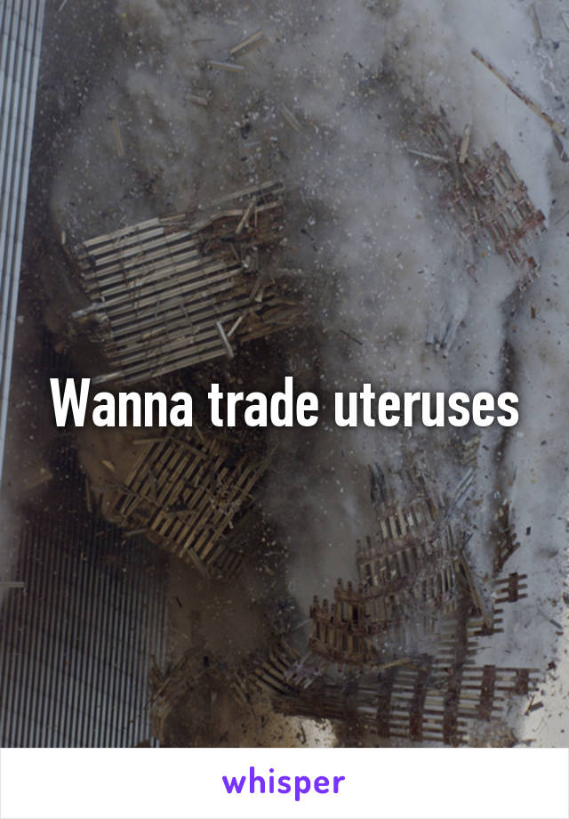 Wanna trade uteruses