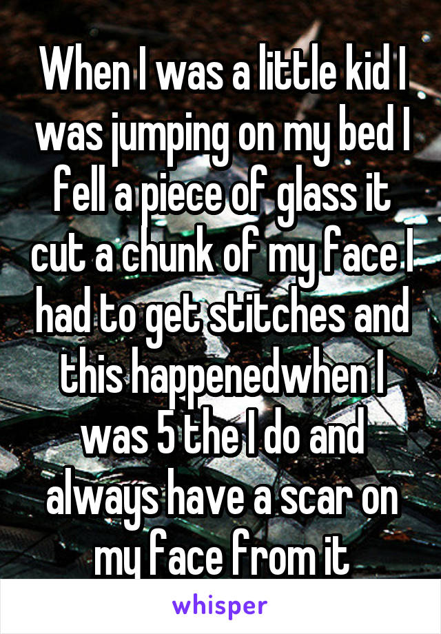 When I was a little kid I was jumping on my bed I fell a piece of glass it cut a chunk of my face I had to get stitches and this happenedwhen I was 5 the I do and always have a scar on my face from it