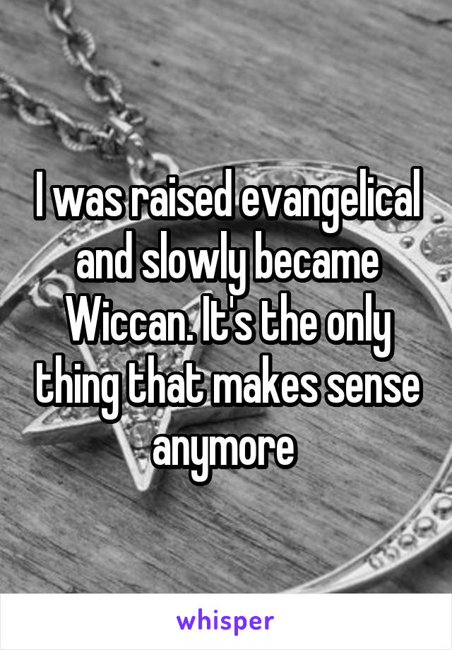 I was raised evangelical and slowly became Wiccan. It's the only thing that makes sense anymore 