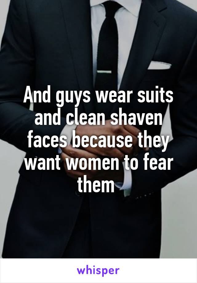 And guys wear suits and clean shaven faces because they want women to fear them 