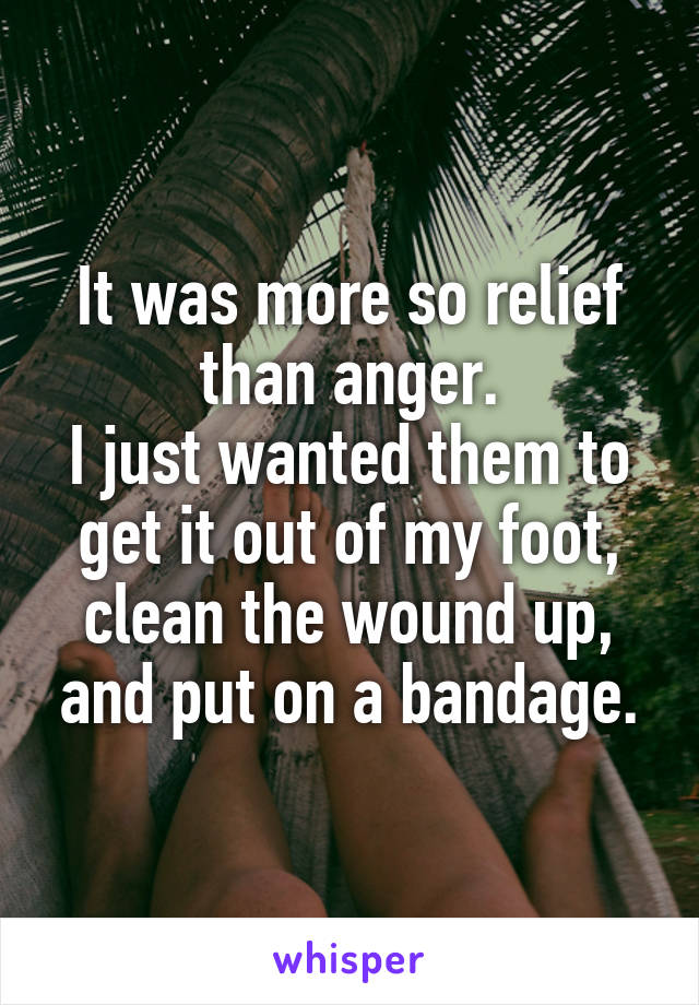 It was more so relief than anger.
I just wanted them to get it out of my foot, clean the wound up, and put on a bandage.