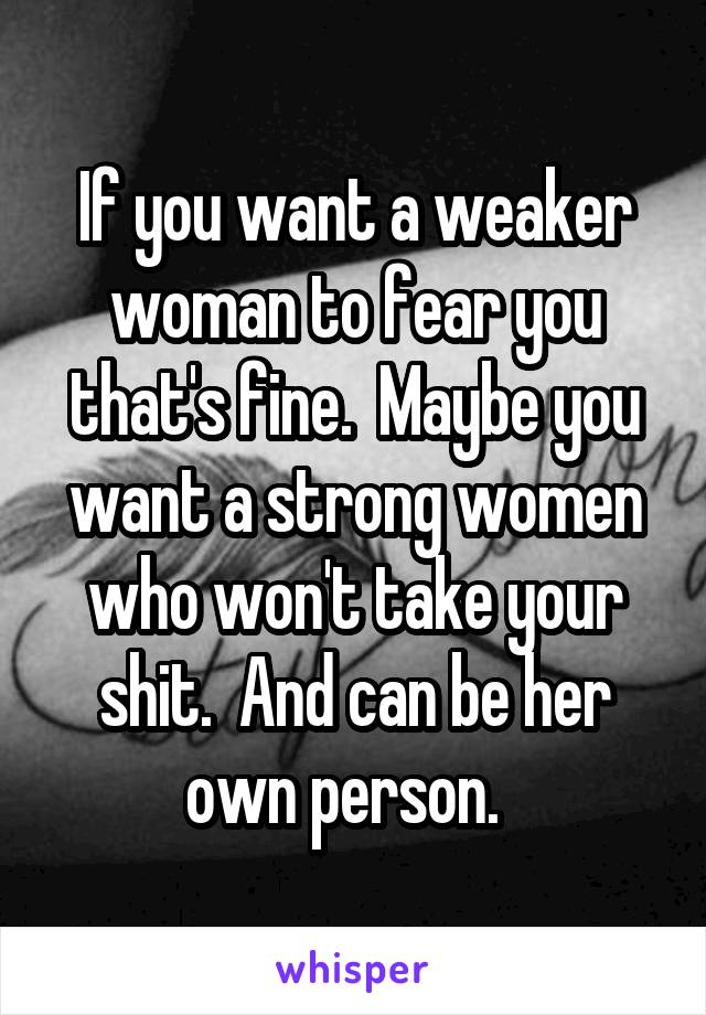 If you want a weaker woman to fear you that's fine.  Maybe you want a strong women who won't take your shit.  And can be her own person.  