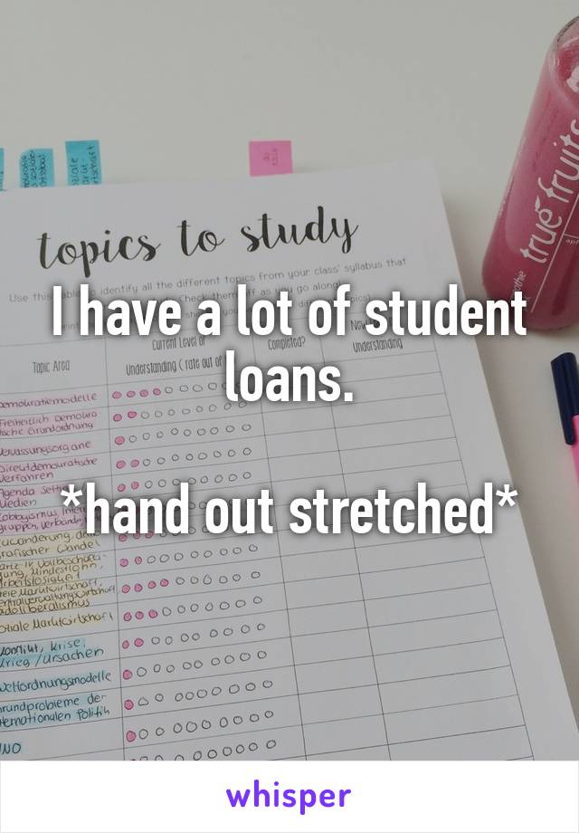 I have a lot of student loans.

*hand out stretched*