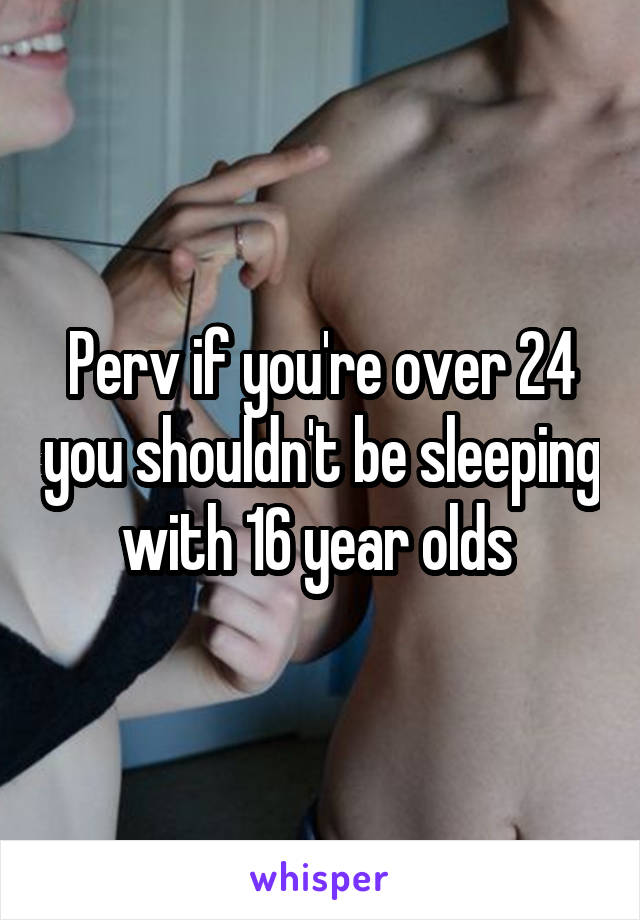 Perv if you're over 24 you shouldn't be sleeping with 16 year olds 