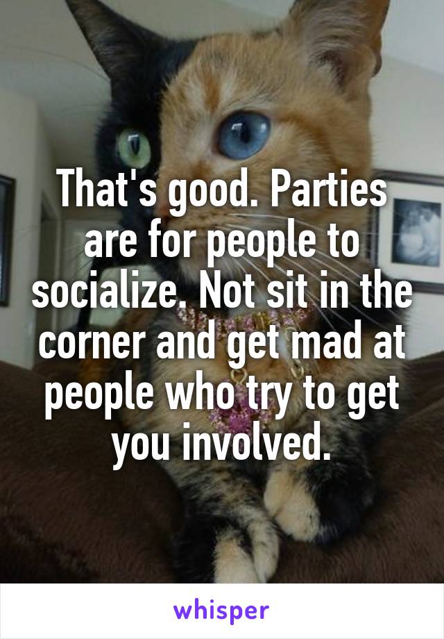 That's good. Parties are for people to socialize. Not sit in the corner and get mad at people who try to get you involved.