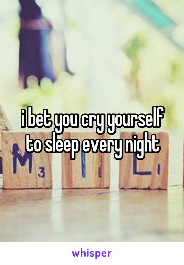 i bet you cry yourself to sleep every night