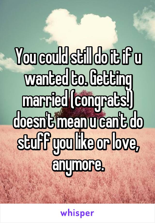 You could still do it if u wanted to. Getting married (congrats!) doesn't mean u can't do stuff you like or love, anymore.