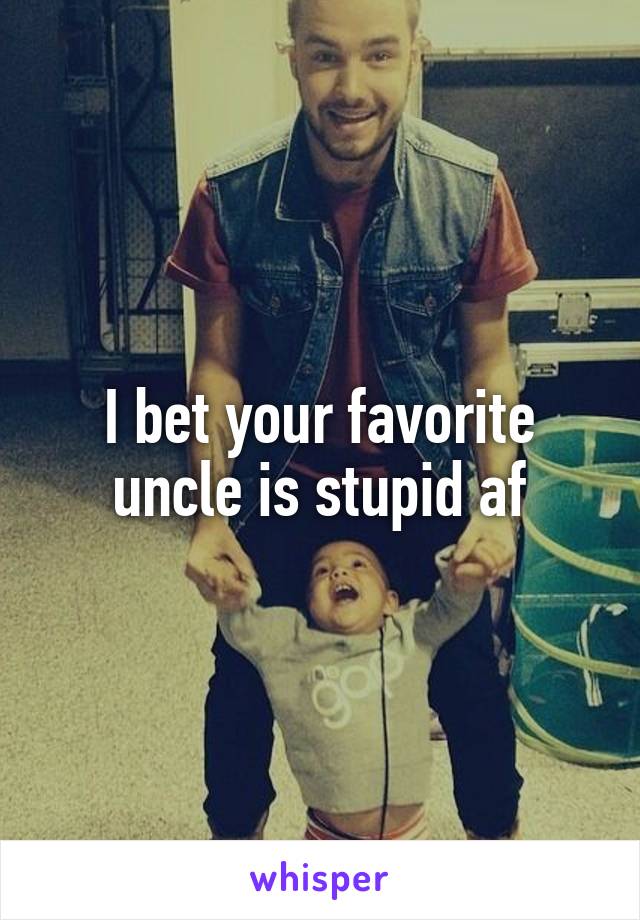 I bet your favorite uncle is stupid af