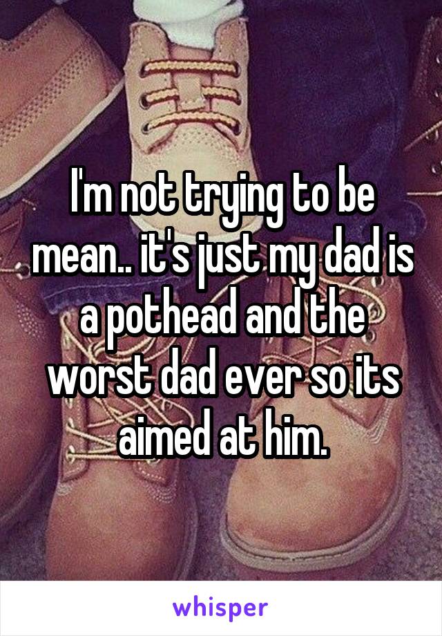 I'm not trying to be mean.. it's just my dad is a pothead and the worst dad ever so its aimed at him.