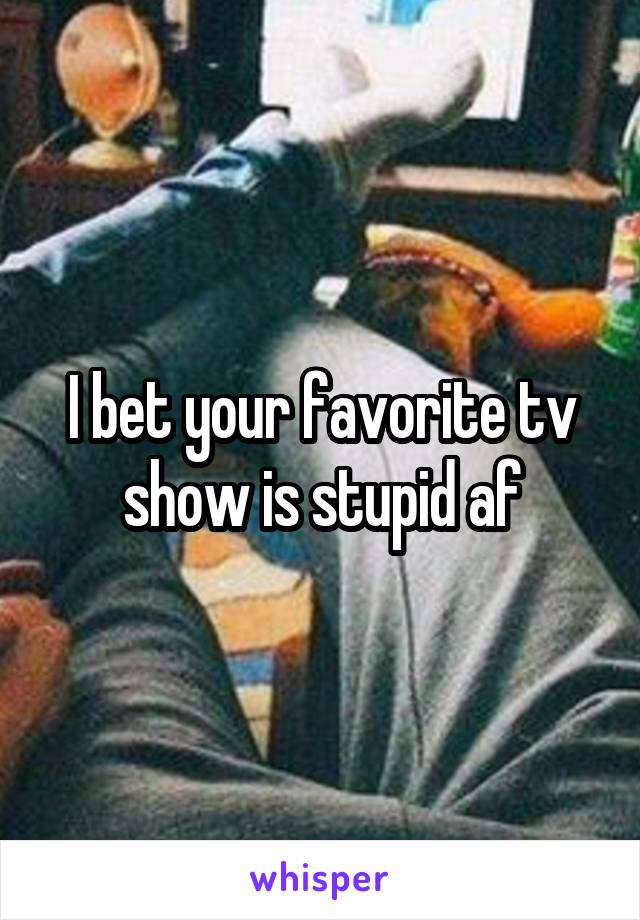 I bet your favorite tv show is stupid af