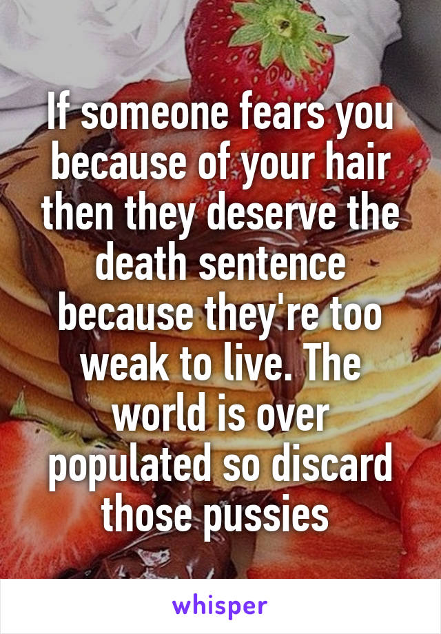 If someone fears you because of your hair then they deserve the death sentence because they're too weak to live. The world is over populated so discard those pussies 