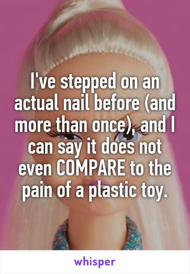 I've stepped on an actual nail before (and more than once), and I can say it does not even COMPARE to the pain of a plastic toy.