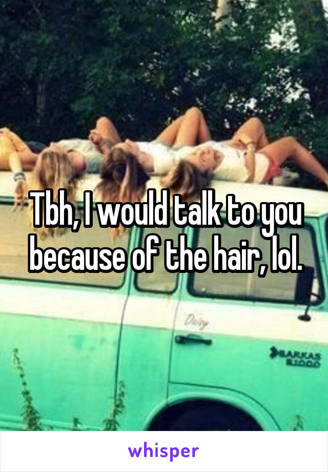 Tbh, I would talk to you because of the hair, lol.