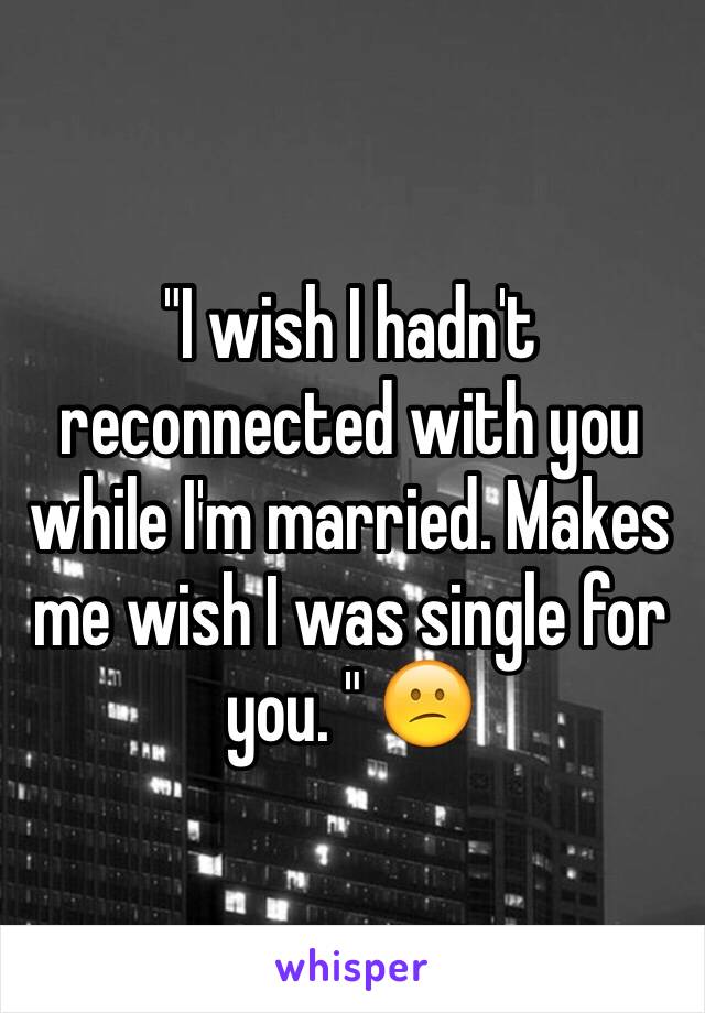 "I wish I hadn't reconnected with you while I'm married. Makes me wish I was single for you. " 😕