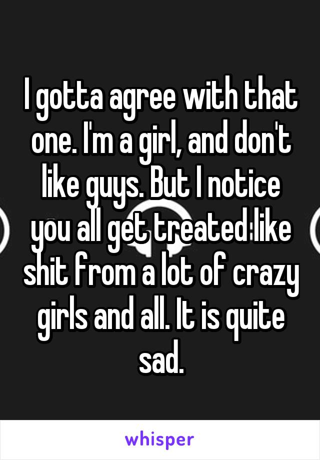 I gotta agree with that one. I'm a girl, and don't like guys. But I notice you all get treated like shit from a lot of crazy girls and all. It is quite sad.