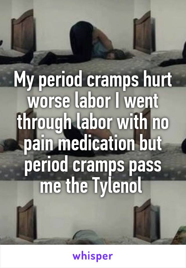 My period cramps hurt worse labor I went through labor with no pain medication but period cramps pass me the Tylenol 