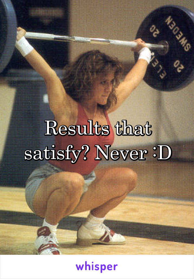 Results that satisfy? Never :D