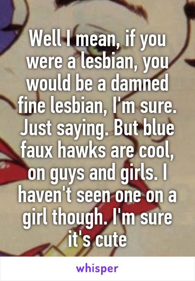 Well I mean, if you were a lesbian, you would be a damned fine lesbian, I'm sure. Just saying. But blue faux hawks are cool, on guys and girls. I haven't seen one on a girl though. I'm sure it's cute