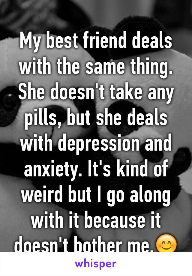 My best friend deals with the same thing. She doesn't take any pills, but she deals with depression and anxiety. It's kind of weird but I go along with it because it doesn't bother me.😊