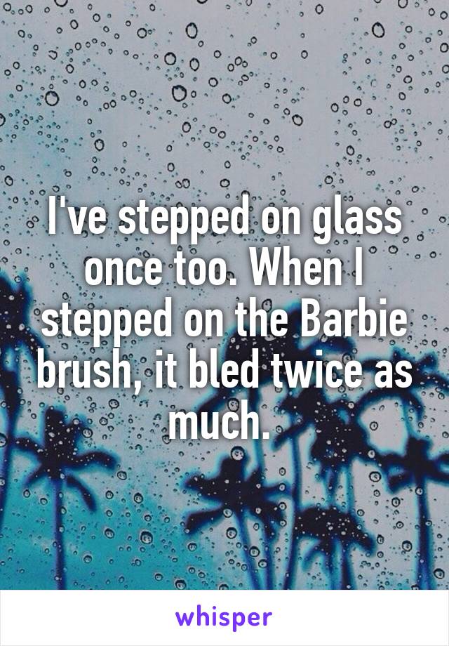 I've stepped on glass once too. When I stepped on the Barbie brush, it bled twice as much. 