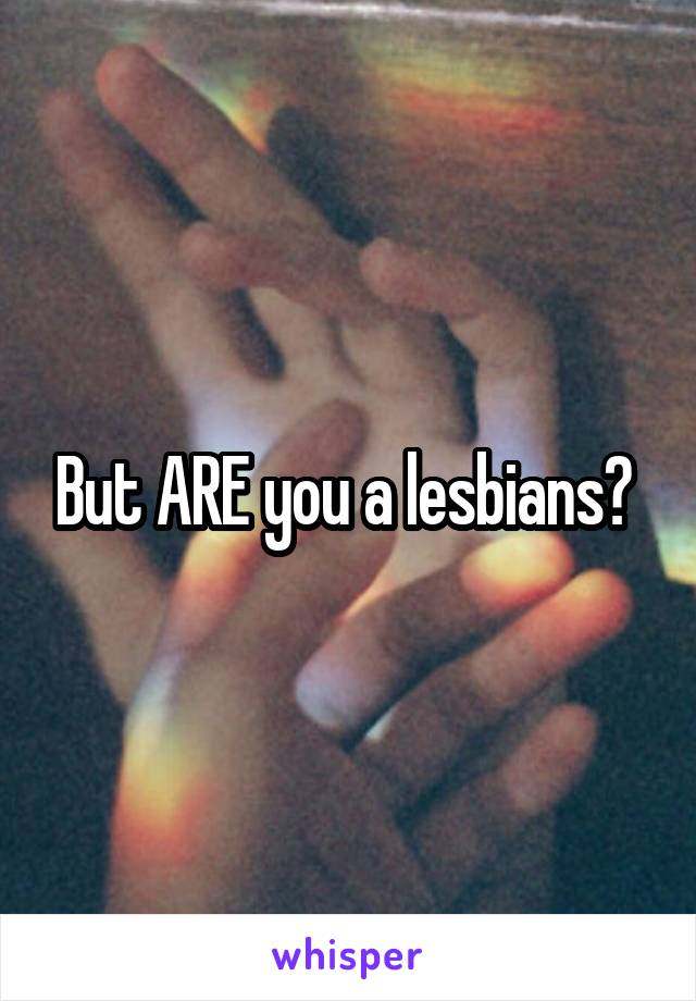 But ARE you a lesbians? 