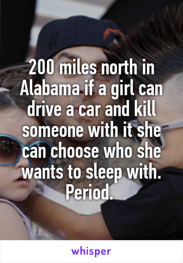 200 miles north in Alabama if a girl can drive a car and kill someone with it she can choose who she wants to sleep with. Period. 