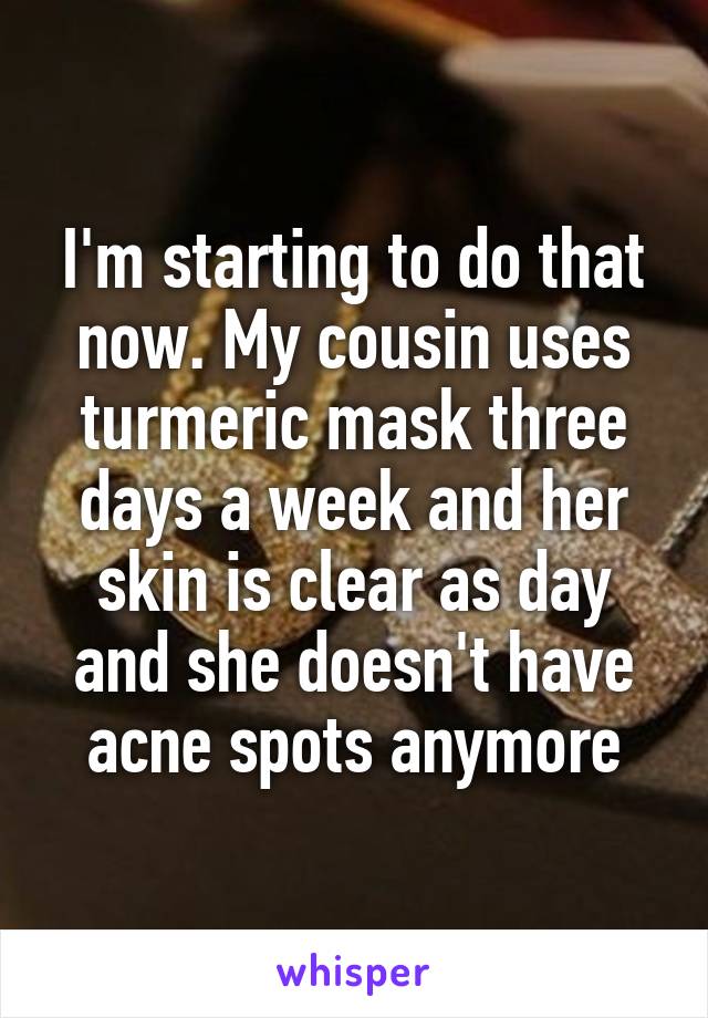 I'm starting to do that now. My cousin uses turmeric mask three days a week and her skin is clear as day and she doesn't have acne spots anymore